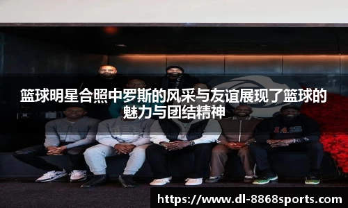 篮球明星合照中罗斯的风采与友谊展现了篮球的魅力与团结精神